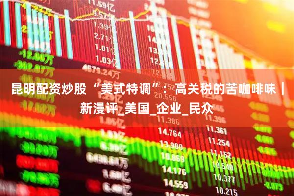 昆明配资炒股 “美式特调”：高关税的苦咖啡味｜新漫评_美国_企业_民众