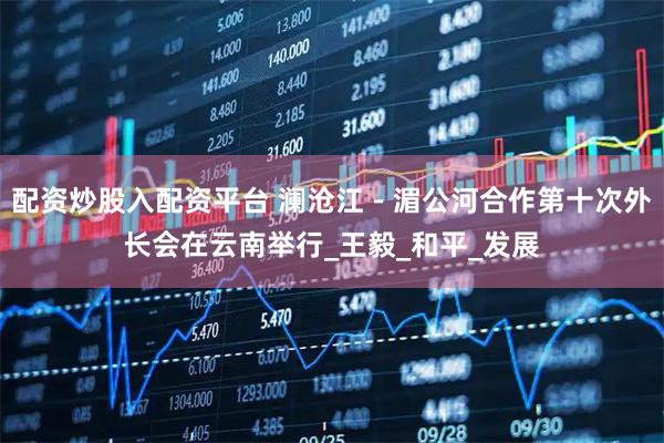 配资炒股入配资平台 澜沧江－湄公河合作第十次外长会在云南举行_王毅_和平_发展
