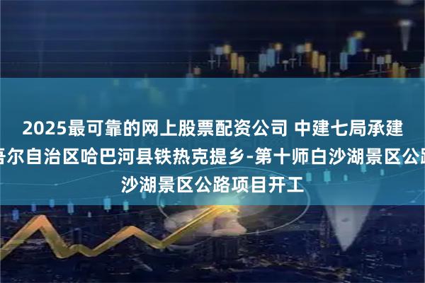 2025最可靠的网上股票配资公司 中建七局承建的新疆维吾尔自治区哈巴河县铁热克提乡-第十师白沙湖景区公路项目开工