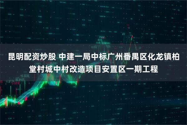 昆明配资炒股 中建一局中标广州番禺区化龙镇柏堂村城中村改造项目安置区一期工程