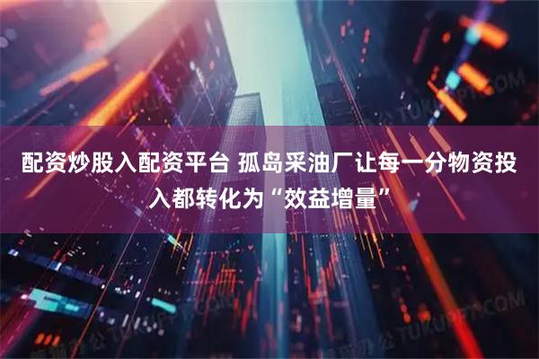 配资炒股入配资平台 孤岛采油厂让每一分物资投入都转化为“效益增量”