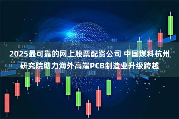 2025最可靠的网上股票配资公司 中国煤科杭州研究院助力海外高端PCB制造业升级跨越