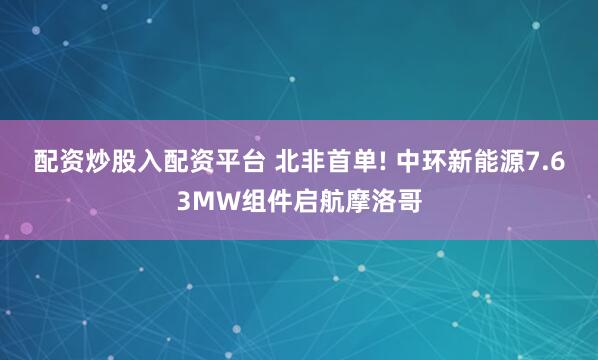 配资炒股入配资平台 北非首单! 中环新能源7.63MW组件启航摩洛哥