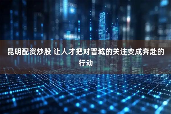 昆明配资炒股 让人才把对晋城的关注变成奔赴的行动