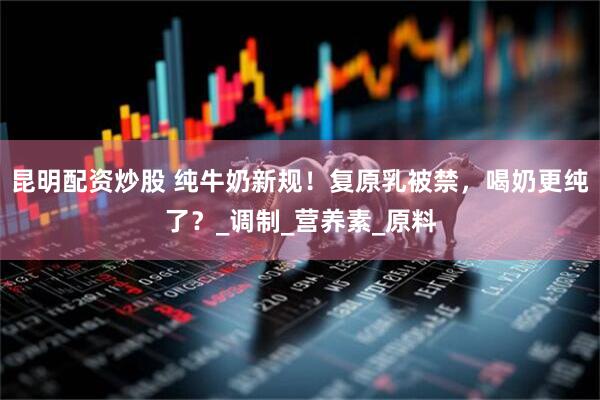 昆明配资炒股 纯牛奶新规！复原乳被禁，喝奶更纯了？_调制_营养素_原料
