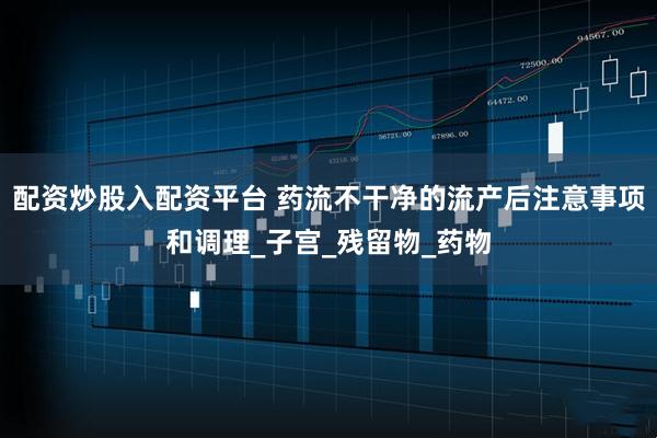 配资炒股入配资平台 药流不干净的流产后注意事项和调理_子宫_残留物_药物