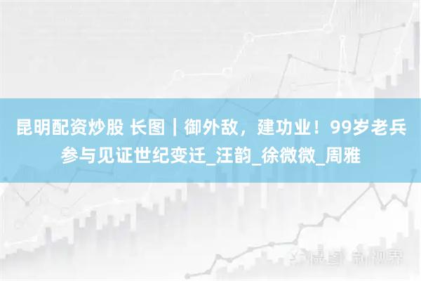 昆明配资炒股 长图｜御外敌，建功业！99岁老兵参与见证世纪变迁_汪韵_徐微微_周雅