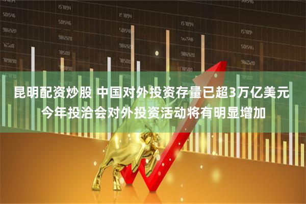 昆明配资炒股 中国对外投资存量已超3万亿美元 今年投洽会对外投资活动将有明显增加