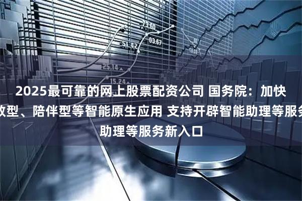 2025最可靠的网上股票配资公司 国务院：加快发展提效型、陪伴型等智能原生应用 支持开辟智能助理等服务新入口