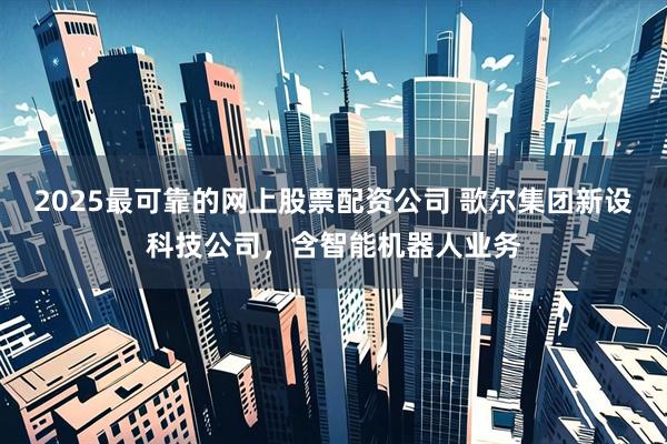 2025最可靠的网上股票配资公司 歌尔集团新设科技公司，含智能机器人业务