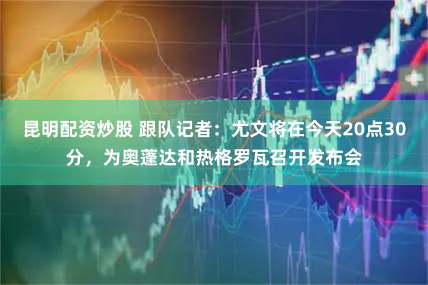 昆明配资炒股 跟队记者：尤文将在今天20点30分，为奥蓬达和热格罗瓦召开发布会