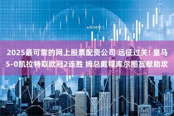 2025最可靠的网上股票配资公司 远征过关! 皇马5-0凯拉特取欧冠2连胜 姆总戴帽库尔图瓦献助攻