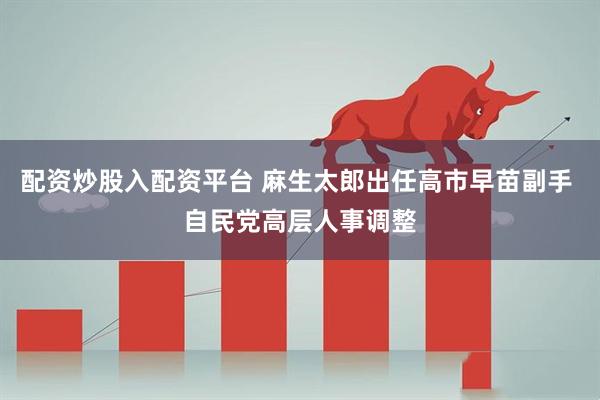 配资炒股入配资平台 麻生太郎出任高市早苗副手 自民党高层人事调整