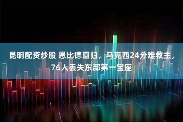 昆明配资炒股 恩比德回归，马克西24分难救主，76人丢失东部第一宝座