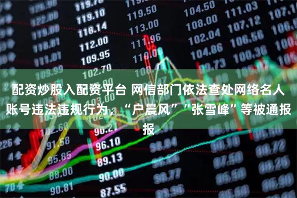 配资炒股入配资平台 网信部门依法查处网络名人账号违法违规行为,“户晨风”“张雪峰”等被通报