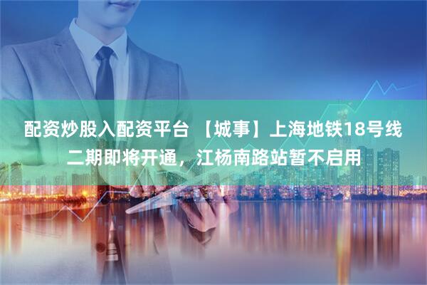 配资炒股入配资平台 【城事】上海地铁18号线二期即将开通，江杨南路站暂不启用