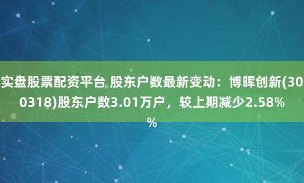 实盘股票配资平台 股东户数最新变动：博晖创新(300318)股东户数3.01万户，较上期减少2.58%