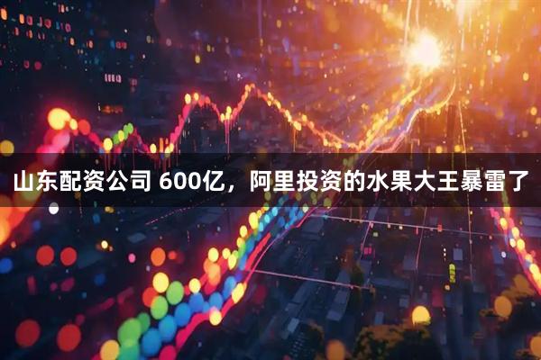 山东配资公司 600亿，阿里投资的水果大王暴雷了