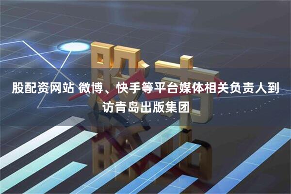 股配资网站 微博、快手等平台媒体相关负责人到访青岛出版集团