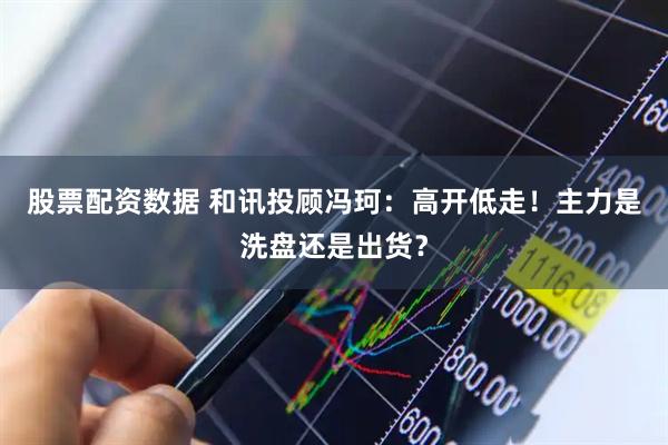 股票配资数据 和讯投顾冯珂：高开低走！主力是洗盘还是出货？