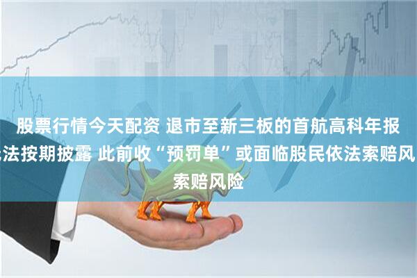 股票行情今天配资 退市至新三板的首航高科年报无法按期披露 此前收“预罚单”或面临股民依法索赔风险