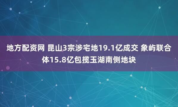 地方配资网 昆山3宗涉宅地19.1亿成交 象屿联合体15.8亿包揽玉湖南侧地块