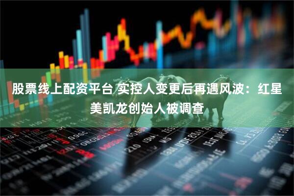股票线上配资平台 实控人变更后再遇风波：红星美凯龙创始人被调查