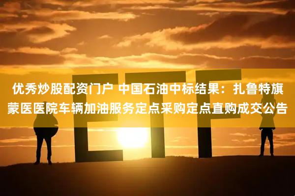 优秀炒股配资门户 中国石油中标结果：扎鲁特旗蒙医医院车辆加油服务定点采购定点直购成交公告