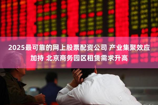 2025最可靠的网上股票配资公司 产业集聚效应加持 北京商务园区租赁需求升高
