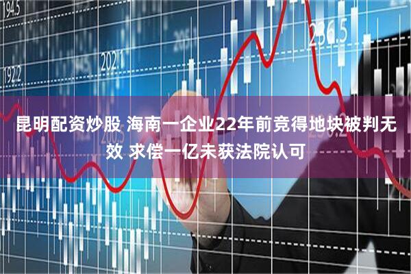 昆明配资炒股 海南一企业22年前竞得地块被判无效 求偿一亿未获法院认可
