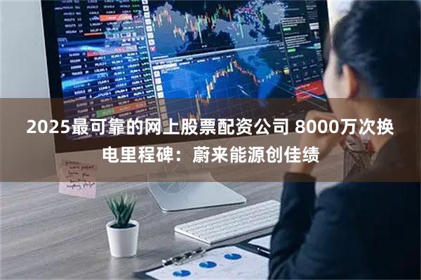 2025最可靠的网上股票配资公司 8000万次换电里程碑：蔚来能源创佳绩