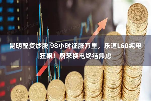 昆明配资炒股 98小时征服万里，乐道L60纯电狂飙！蔚来换电终结焦虑