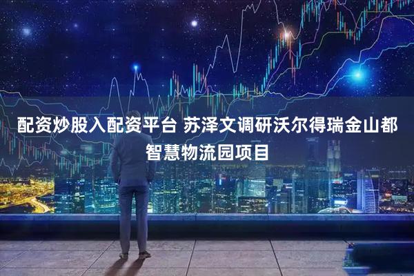配资炒股入配资平台 苏泽文调研沃尔得瑞金山都智慧物流园项目