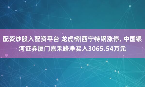 配资炒股入配资平台 龙虎榜|西宁特钢涨停, 中国银河证券厦门嘉禾路净买入3065.54万元
