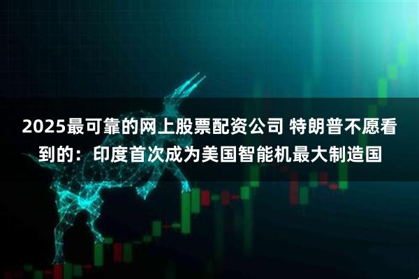 2025最可靠的网上股票配资公司 特朗普不愿看到的：印度首次成为美国智能机最大制造国