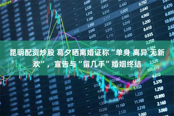 昆明配资炒股 葛夕晒离婚证称“单身 离异 无新欢”，宣告与“留几手”婚姻终结