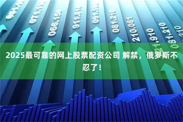 2025最可靠的网上股票配资公司 解禁，俄罗斯不忍了！