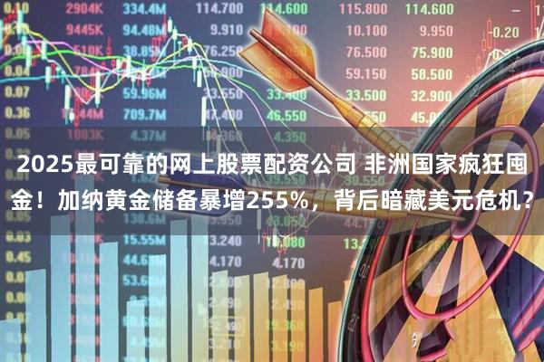 2025最可靠的网上股票配资公司 非洲国家疯狂囤金！加纳黄金储备暴增255%，背后暗藏美元危机？