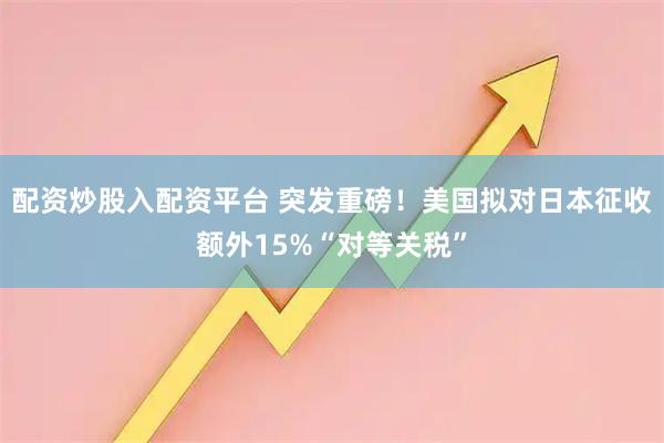 配资炒股入配资平台 突发重磅！美国拟对日本征收额外15%“对等关税”