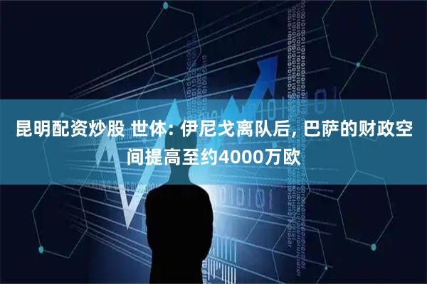 昆明配资炒股 世体: 伊尼戈离队后, 巴萨的财政空间提高至约4000万欧
