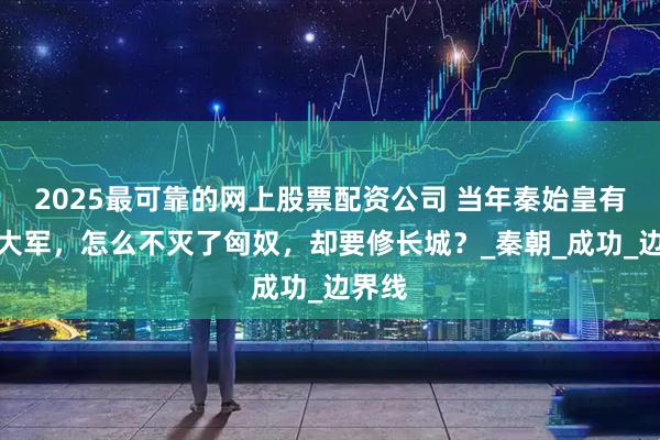 2025最可靠的网上股票配资公司 当年秦始皇有百万大军，怎么不灭了匈奴，却要修长城？_秦朝_成功_边界线