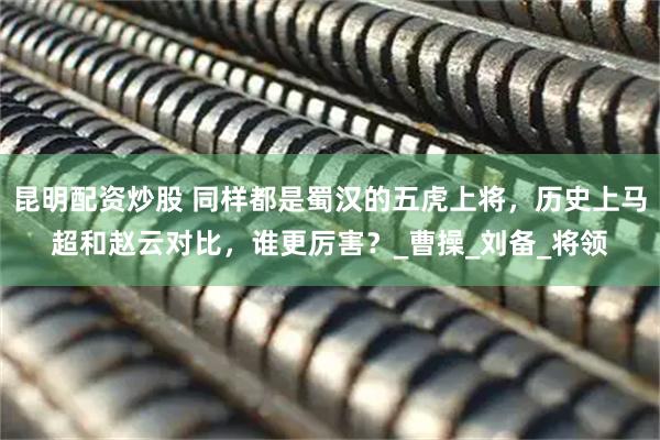 昆明配资炒股 同样都是蜀汉的五虎上将，历史上马超和赵云对比，谁更厉害？_曹操_刘备_将领