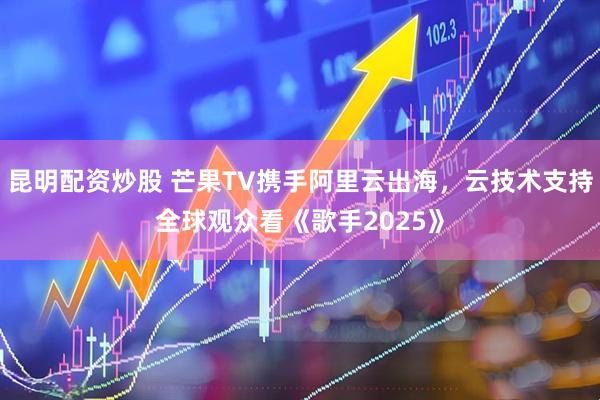 昆明配资炒股 芒果TV携手阿里云出海，云技术支持全球观众看《歌手2025》