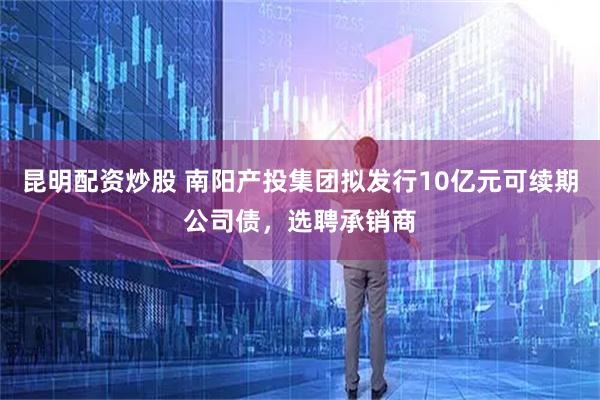 昆明配资炒股 南阳产投集团拟发行10亿元可续期公司债，选聘承销商