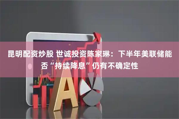 昆明配资炒股 世诚投资陈家琳：下半年美联储能否“持续降息”仍有不确定性