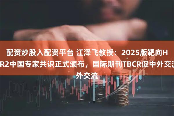 配资炒股入配资平台 江泽飞教授：2025版靶向HER2中国专家共识正式颁布，国际期刊TBCR促中外交流
