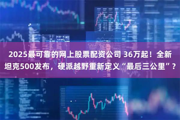 2025最可靠的网上股票配资公司 36万起！全新坦克500发布，硬派越野重新定义“最后三公里”？
