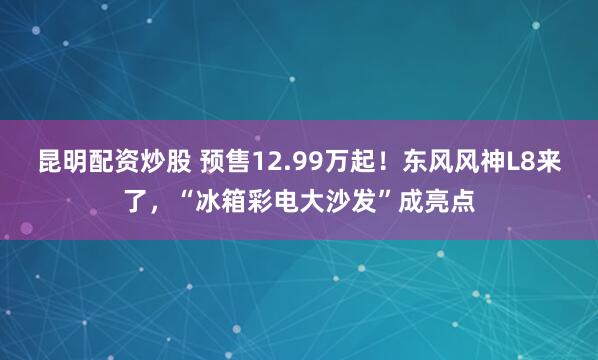 昆明配资炒股 预售12.99万起！东风风神L8来了，“冰箱彩电大沙发”成亮点