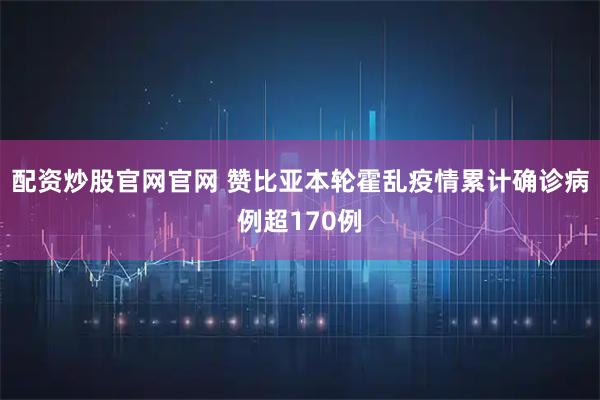 配资炒股官网官网 赞比亚本轮霍乱疫情累计确诊病例超170例