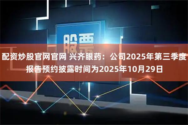 配资炒股官网官网 兴齐眼药：公司2025年第三季度报告预约披露时间为2025年10月29日